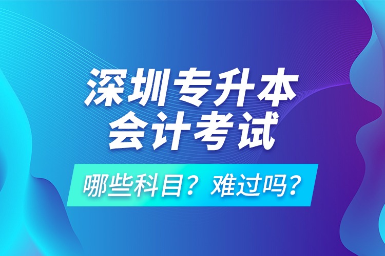 深圳專(zhuān)升本會(huì)計(jì)考試哪些科目？難過(guò)嗎？