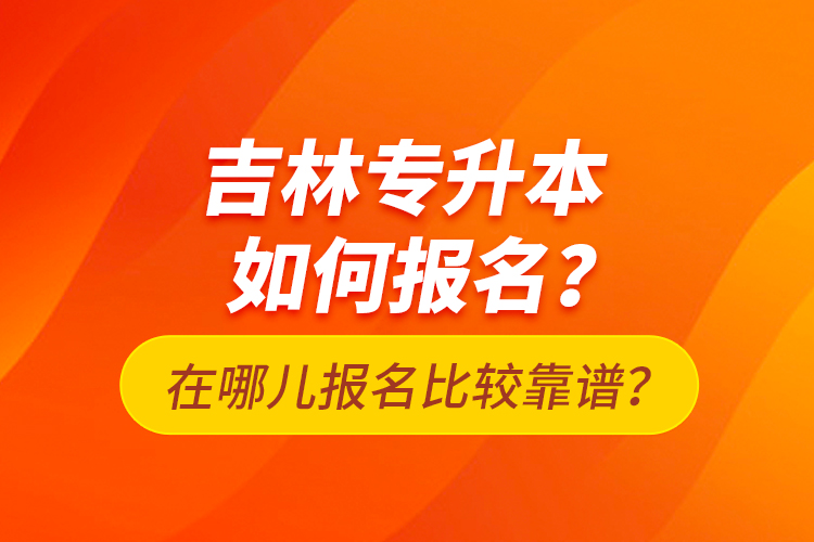 吉林專升本如何報(bào)名？在哪兒報(bào)名比較靠譜？