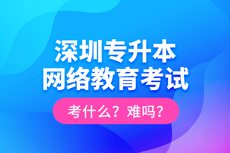 深圳專升本網絡教育考試考什么？難嗎？