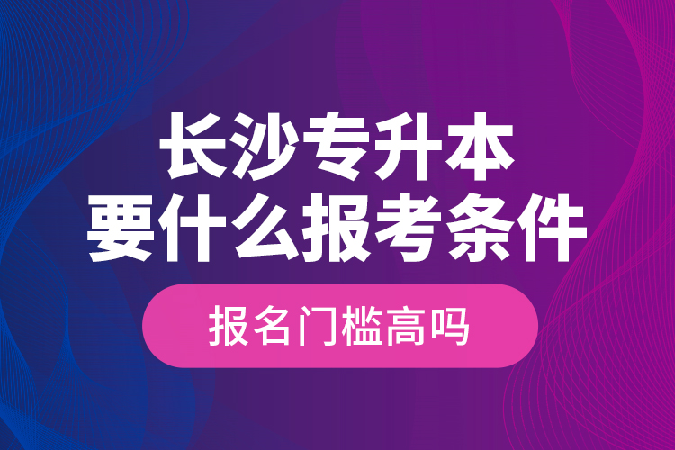 長(zhǎng)沙專升本要什么報(bào)考條件？報(bào)名門(mén)檻高嗎？