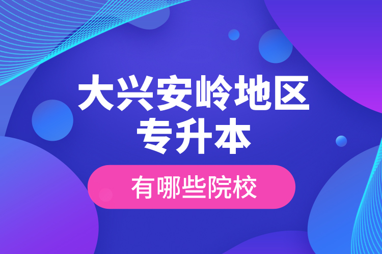 大興安嶺地區(qū)專升本有哪些院校？