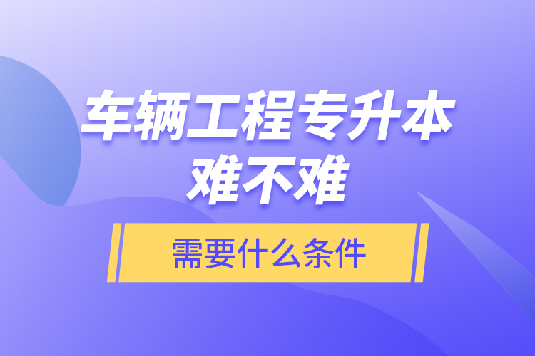 車輛工程專升本難不難？需要什么條件？