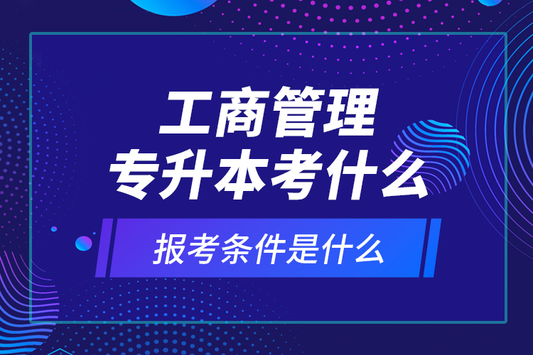 工商管理專(zhuān)升本考什么，報(bào)考條件是什么？