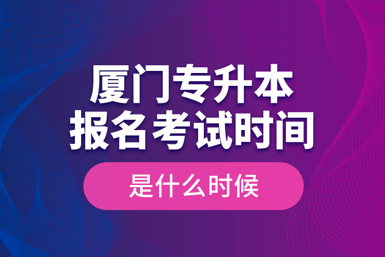 廈門專升本報名考試時間是什么時候？