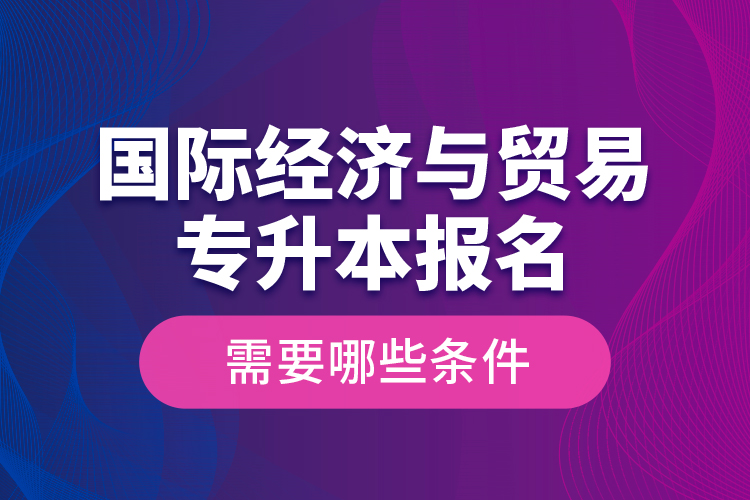 國際經(jīng)濟與貿(mào)易專升本報名需要哪些條件？