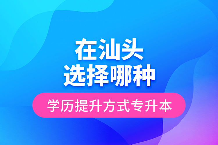 在汕頭選擇哪種學(xué)歷提升方式專升本？