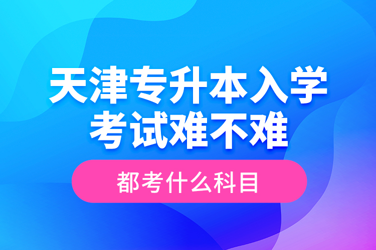 天津?qū)Ｉ救雽W考試難不難，都考什么科目？