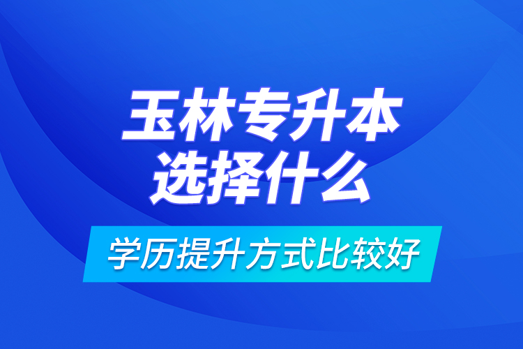 玉林專升本選擇什么學(xué)歷提升方式比較好？