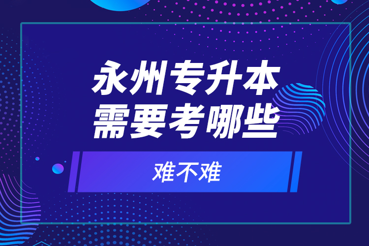 永州專升本需要考哪些？難不難？