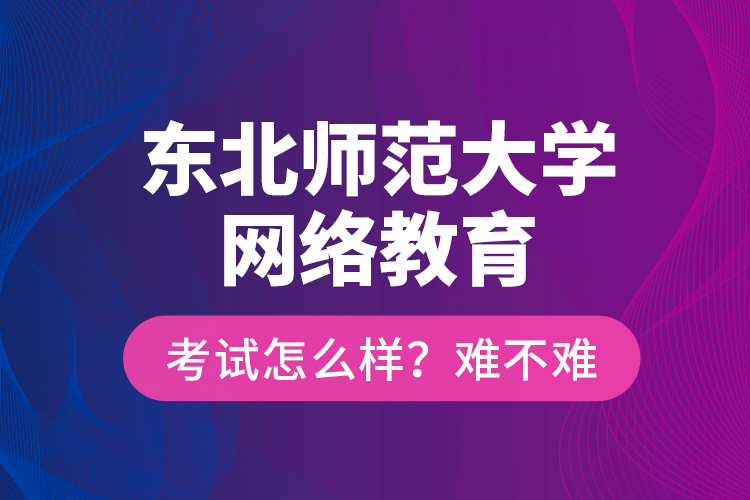 東北師范大學(xué)網(wǎng)絡(luò)教育考試怎么樣？難不難？