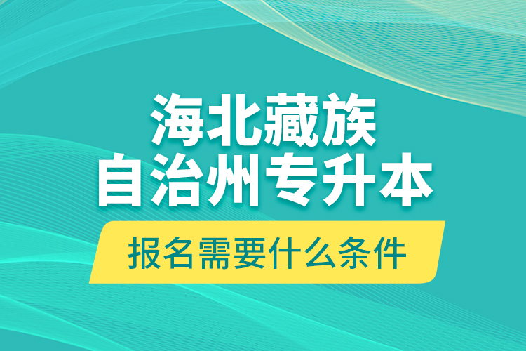 海北藏族自治州專升本報名需要什么條件？