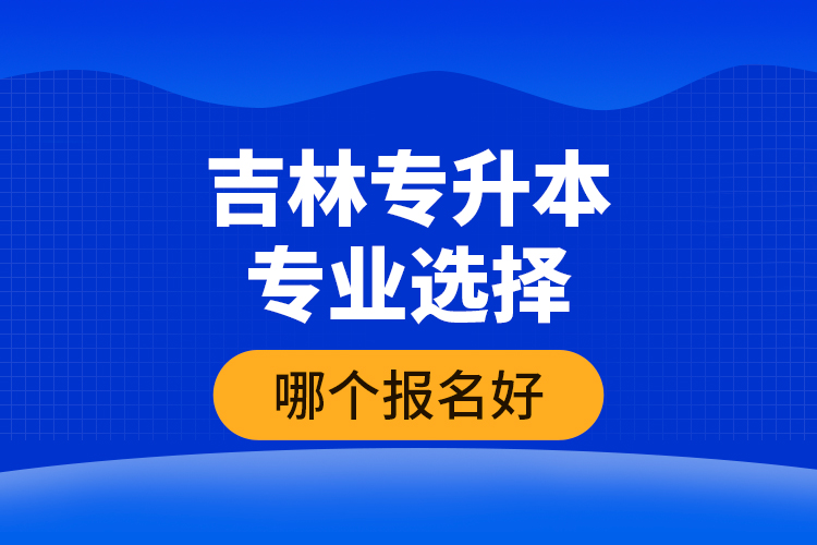 吉林專升本專業(yè)選擇哪個報名好？