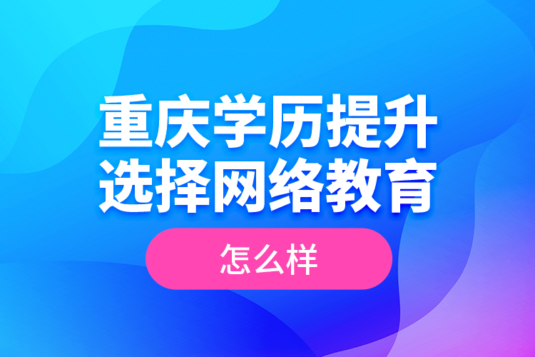 重慶學歷提升選擇網絡教育怎么樣？