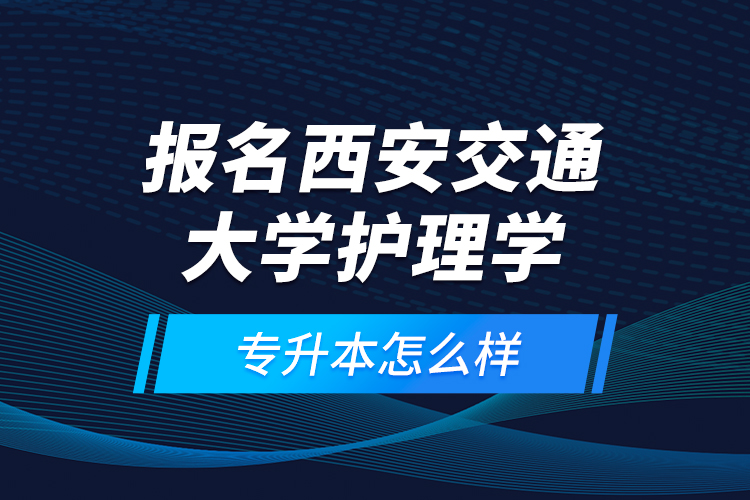 報名西安交通大學(xué)護理學(xué)專升本怎么樣？