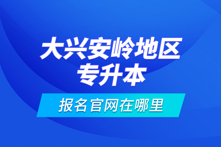 大興安嶺地區(qū)專升本報(bào)名官網(wǎng)在哪里？