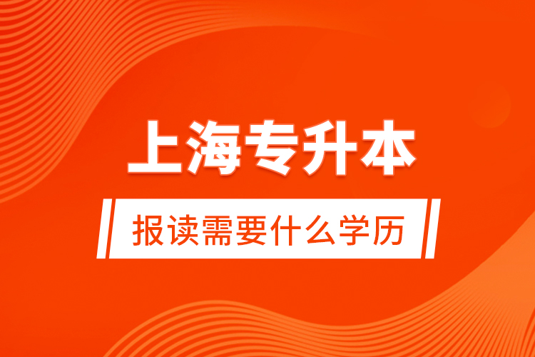 上海專升本報讀需要什么學歷？