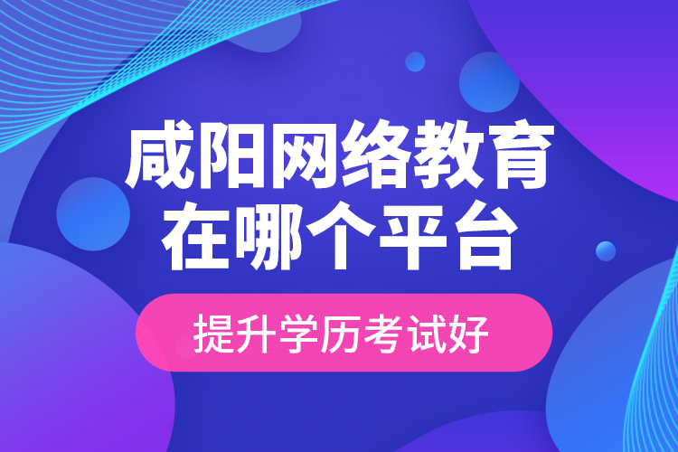 咸陽網絡教育在哪個平臺提升學歷考試好？