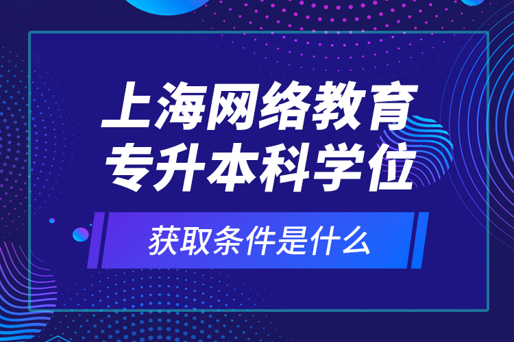 上海網(wǎng)絡(luò)教育專升本科學(xué)位獲取條件是什么？