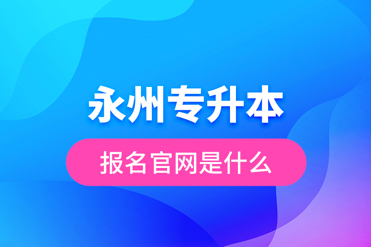 永州專升本報名官網(wǎng)是什么？