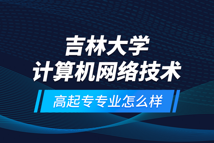 吉林大學(xué)計(jì)算機(jī)網(wǎng)絡(luò)技術(shù)高起專(zhuān)專(zhuān)業(yè)怎么樣？