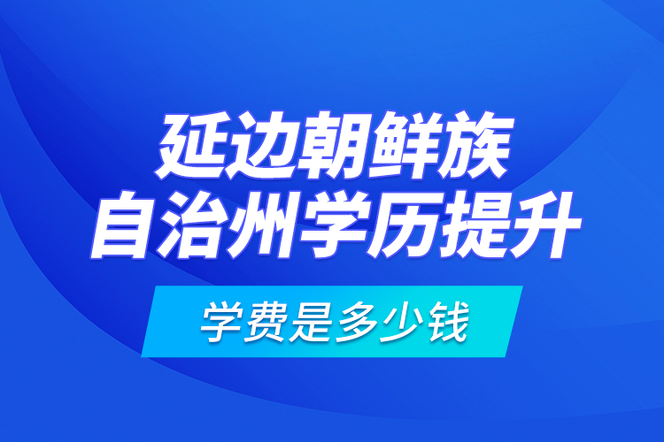 延邊朝鮮族自治州學歷提升學費是多少錢？