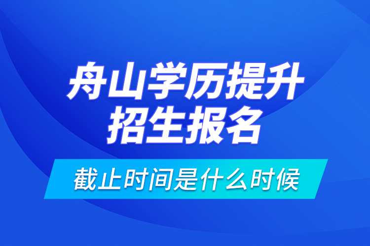 舟山學(xué)歷提升招生報(bào)名截止時(shí)間是什么時(shí)候？