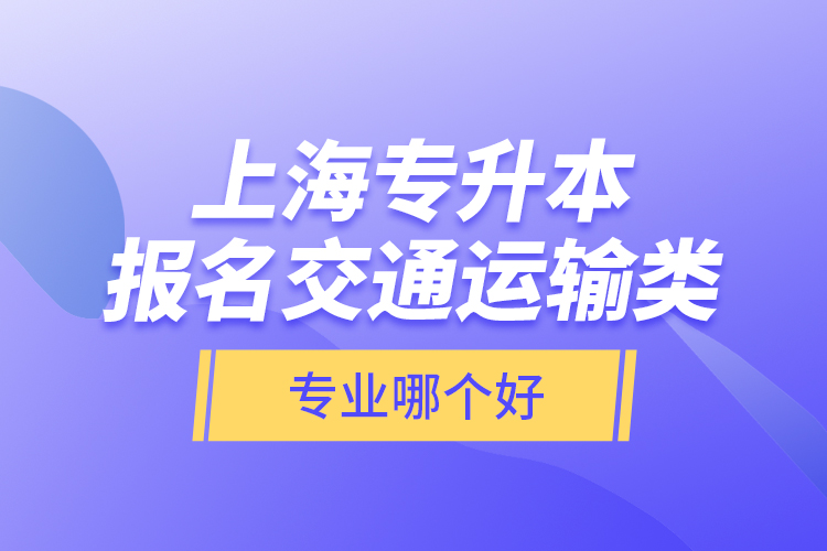 上海專升本報名交通運輸類專業(yè)哪個好？