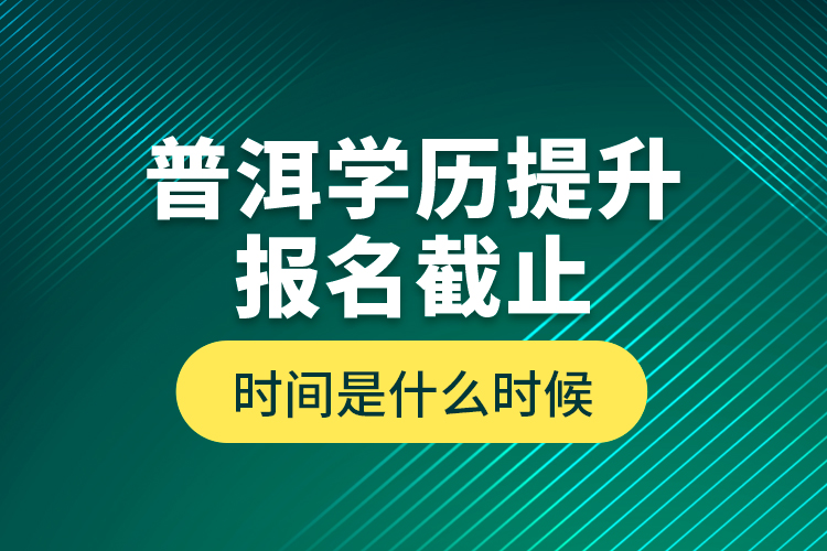 普洱學(xué)歷提升報(bào)名截止時(shí)間是什么時(shí)候？