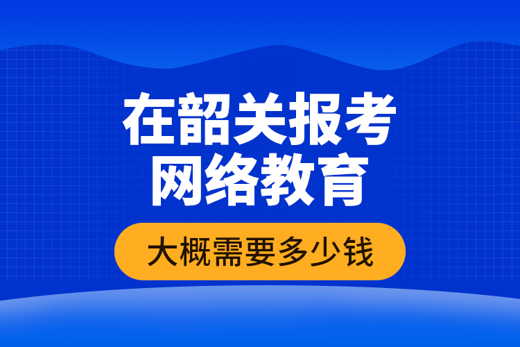 在韶關報考網絡教育大概需要多少錢？