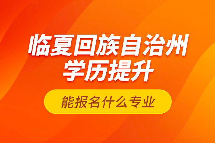 臨夏回族自治州學(xué)歷提升能報名什么專業(yè)？