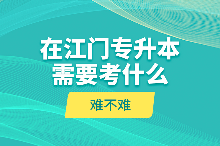 在江門專升本需要考什么？難不難？