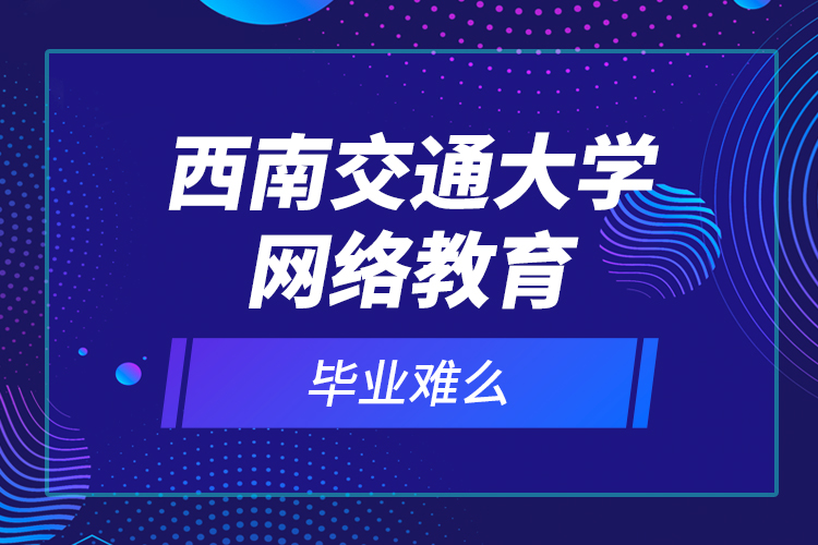 西南交通大學網絡教育畢業(yè)難么？