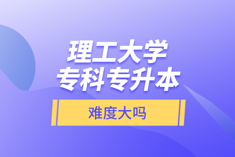 理工大學專科專升本，難度大嗎？