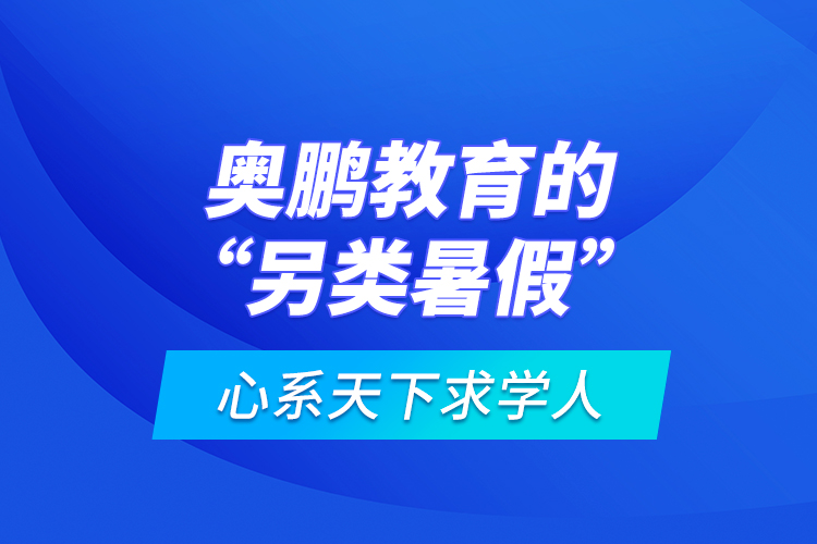 心系天下求學人：奧鵬教育的“另類暑假”